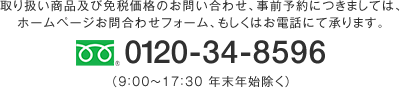 0120-34-8596 取り扱い商品及び免税価格のお問い合わせ、事前予約につきましては、ホームページお問合わせフォーム、もしくはお電話にて承ります。