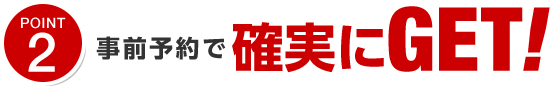 ポイント2 事前予約で確実にGET!